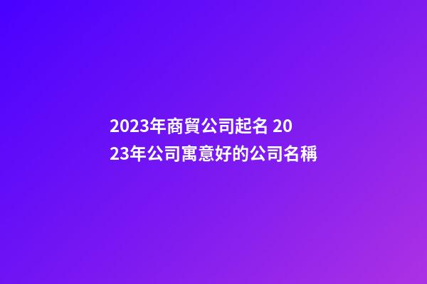 2023年商貿公司起名 2023年公司寓意好的公司名稱